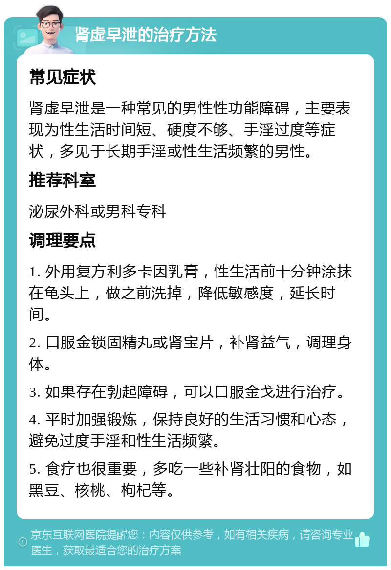 肾虚早泄的治疗方法 常见症状 肾虚早泄是一种常见的男性性功能障碍，主要表现为性生活时间短、硬度不够、手淫过度等症状，多见于长期手淫或性生活频繁的男性。 推荐科室 泌尿外科或男科专科 调理要点 1. 外用复方利多卡因乳膏，性生活前十分钟涂抹在龟头上，做之前洗掉，降低敏感度，延长时间。 2. 口服金锁固精丸或肾宝片，补肾益气，调理身体。 3. 如果存在勃起障碍，可以口服金戈进行治疗。 4. 平时加强锻炼，保持良好的生活习惯和心态，避免过度手淫和性生活频繁。 5. 食疗也很重要，多吃一些补肾壮阳的食物，如黑豆、核桃、枸杞等。