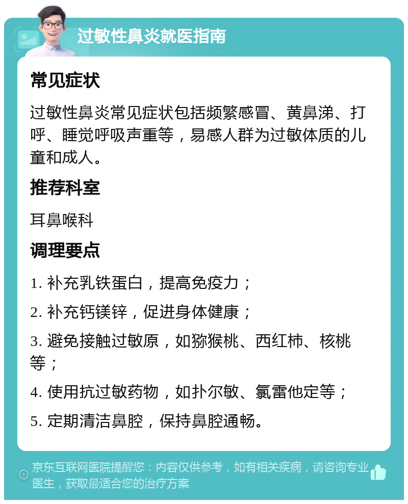 过敏性鼻炎就医指南 常见症状 过敏性鼻炎常见症状包括频繁感冒、黄鼻涕、打呼、睡觉呼吸声重等，易感人群为过敏体质的儿童和成人。 推荐科室 耳鼻喉科 调理要点 1. 补充乳铁蛋白，提高免疫力； 2. 补充钙镁锌，促进身体健康； 3. 避免接触过敏原，如猕猴桃、西红柿、核桃等； 4. 使用抗过敏药物，如扑尔敏、氯雷他定等； 5. 定期清洁鼻腔，保持鼻腔通畅。