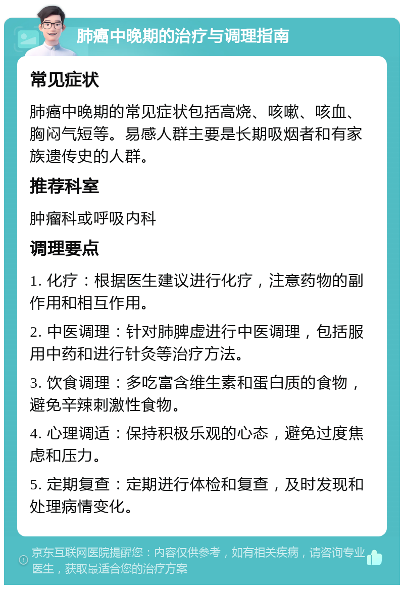 肺癌中晚期的治疗与调理指南 常见症状 肺癌中晚期的常见症状包括高烧、咳嗽、咳血、胸闷气短等。易感人群主要是长期吸烟者和有家族遗传史的人群。 推荐科室 肿瘤科或呼吸内科 调理要点 1. 化疗：根据医生建议进行化疗，注意药物的副作用和相互作用。 2. 中医调理：针对肺脾虚进行中医调理，包括服用中药和进行针灸等治疗方法。 3. 饮食调理：多吃富含维生素和蛋白质的食物，避免辛辣刺激性食物。 4. 心理调适：保持积极乐观的心态，避免过度焦虑和压力。 5. 定期复查：定期进行体检和复查，及时发现和处理病情变化。