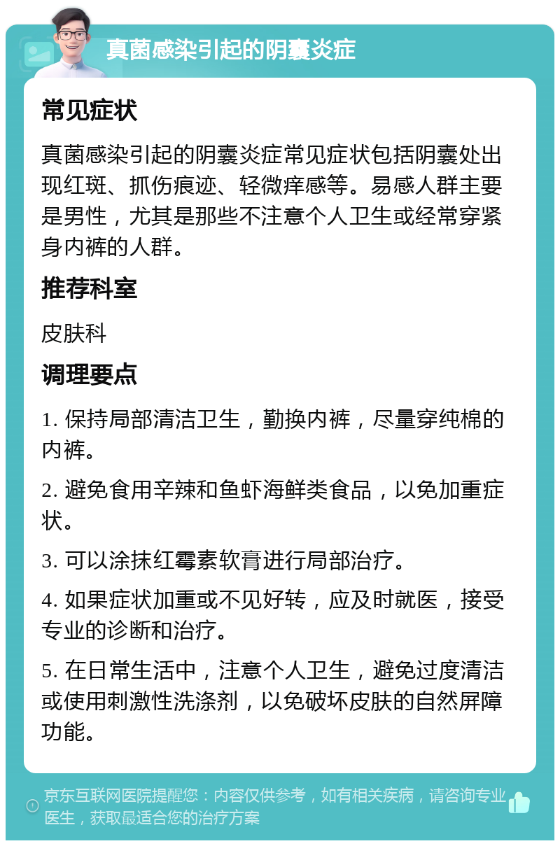 真菌感染引起的阴囊炎症 常见症状 真菌感染引起的阴囊炎症常见症状包括阴囊处出现红斑、抓伤痕迹、轻微痒感等。易感人群主要是男性，尤其是那些不注意个人卫生或经常穿紧身内裤的人群。 推荐科室 皮肤科 调理要点 1. 保持局部清洁卫生，勤换内裤，尽量穿纯棉的内裤。 2. 避免食用辛辣和鱼虾海鲜类食品，以免加重症状。 3. 可以涂抹红霉素软膏进行局部治疗。 4. 如果症状加重或不见好转，应及时就医，接受专业的诊断和治疗。 5. 在日常生活中，注意个人卫生，避免过度清洁或使用刺激性洗涤剂，以免破坏皮肤的自然屏障功能。