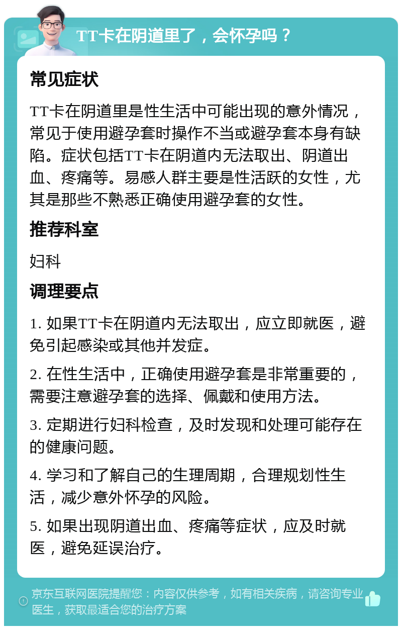 TT卡在阴道里了，会怀孕吗？ 常见症状 TT卡在阴道里是性生活中可能出现的意外情况，常见于使用避孕套时操作不当或避孕套本身有缺陷。症状包括TT卡在阴道内无法取出、阴道出血、疼痛等。易感人群主要是性活跃的女性，尤其是那些不熟悉正确使用避孕套的女性。 推荐科室 妇科 调理要点 1. 如果TT卡在阴道内无法取出，应立即就医，避免引起感染或其他并发症。 2. 在性生活中，正确使用避孕套是非常重要的，需要注意避孕套的选择、佩戴和使用方法。 3. 定期进行妇科检查，及时发现和处理可能存在的健康问题。 4. 学习和了解自己的生理周期，合理规划性生活，减少意外怀孕的风险。 5. 如果出现阴道出血、疼痛等症状，应及时就医，避免延误治疗。