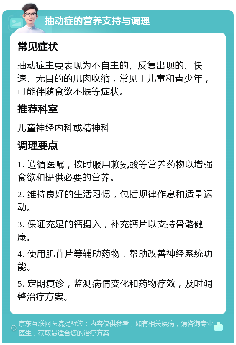 抽动症的营养支持与调理 常见症状 抽动症主要表现为不自主的、反复出现的、快速、无目的的肌肉收缩，常见于儿童和青少年，可能伴随食欲不振等症状。 推荐科室 儿童神经内科或精神科 调理要点 1. 遵循医嘱，按时服用赖氨酸等营养药物以增强食欲和提供必要的营养。 2. 维持良好的生活习惯，包括规律作息和适量运动。 3. 保证充足的钙摄入，补充钙片以支持骨骼健康。 4. 使用肌苷片等辅助药物，帮助改善神经系统功能。 5. 定期复诊，监测病情变化和药物疗效，及时调整治疗方案。