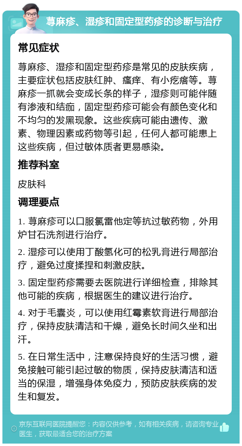 荨麻疹、湿疹和固定型药疹的诊断与治疗 常见症状 荨麻疹、湿疹和固定型药疹是常见的皮肤疾病，主要症状包括皮肤红肿、瘙痒、有小疙瘩等。荨麻疹一抓就会变成长条的样子，湿疹则可能伴随有渗液和结痂，固定型药疹可能会有颜色变化和不均匀的发黑现象。这些疾病可能由遗传、激素、物理因素或药物等引起，任何人都可能患上这些疾病，但过敏体质者更易感染。 推荐科室 皮肤科 调理要点 1. 荨麻疹可以口服氯雷他定等抗过敏药物，外用炉甘石洗剂进行治疗。 2. 湿疹可以使用丁酸氢化可的松乳膏进行局部治疗，避免过度揉捏和刺激皮肤。 3. 固定型药疹需要去医院进行详细检查，排除其他可能的疾病，根据医生的建议进行治疗。 4. 对于毛囊炎，可以使用红霉素软膏进行局部治疗，保持皮肤清洁和干燥，避免长时间久坐和出汗。 5. 在日常生活中，注意保持良好的生活习惯，避免接触可能引起过敏的物质，保持皮肤清洁和适当的保湿，增强身体免疫力，预防皮肤疾病的发生和复发。