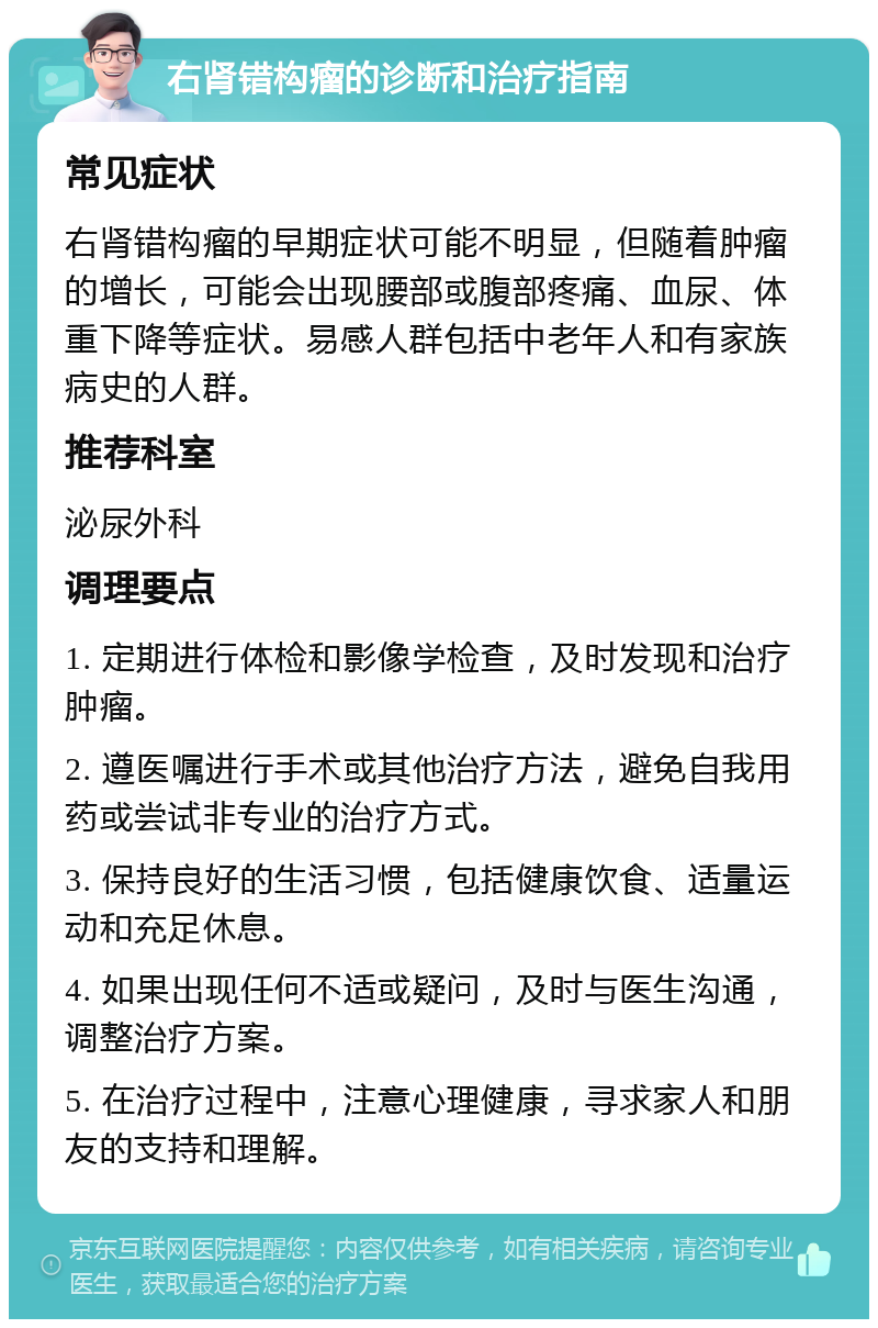 右肾错构瘤的诊断和治疗指南 常见症状 右肾错构瘤的早期症状可能不明显，但随着肿瘤的增长，可能会出现腰部或腹部疼痛、血尿、体重下降等症状。易感人群包括中老年人和有家族病史的人群。 推荐科室 泌尿外科 调理要点 1. 定期进行体检和影像学检查，及时发现和治疗肿瘤。 2. 遵医嘱进行手术或其他治疗方法，避免自我用药或尝试非专业的治疗方式。 3. 保持良好的生活习惯，包括健康饮食、适量运动和充足休息。 4. 如果出现任何不适或疑问，及时与医生沟通，调整治疗方案。 5. 在治疗过程中，注意心理健康，寻求家人和朋友的支持和理解。