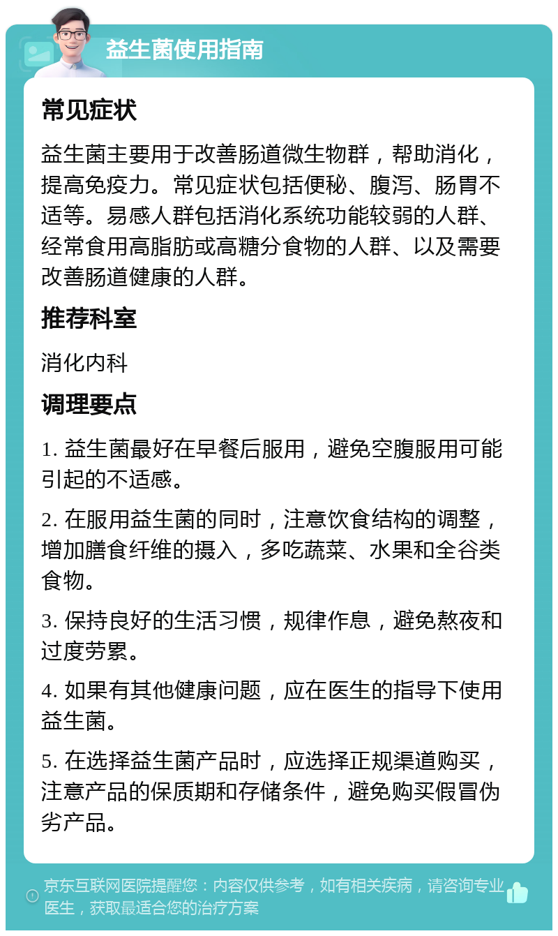 益生菌使用指南 常见症状 益生菌主要用于改善肠道微生物群，帮助消化，提高免疫力。常见症状包括便秘、腹泻、肠胃不适等。易感人群包括消化系统功能较弱的人群、经常食用高脂肪或高糖分食物的人群、以及需要改善肠道健康的人群。 推荐科室 消化内科 调理要点 1. 益生菌最好在早餐后服用，避免空腹服用可能引起的不适感。 2. 在服用益生菌的同时，注意饮食结构的调整，增加膳食纤维的摄入，多吃蔬菜、水果和全谷类食物。 3. 保持良好的生活习惯，规律作息，避免熬夜和过度劳累。 4. 如果有其他健康问题，应在医生的指导下使用益生菌。 5. 在选择益生菌产品时，应选择正规渠道购买，注意产品的保质期和存储条件，避免购买假冒伪劣产品。