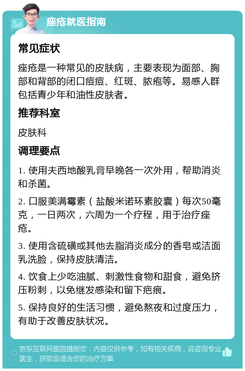 痤疮就医指南 常见症状 痤疮是一种常见的皮肤病，主要表现为面部、胸部和背部的闭口痘痘、红斑、脓疱等。易感人群包括青少年和油性皮肤者。 推荐科室 皮肤科 调理要点 1. 使用夫西地酸乳膏早晚各一次外用，帮助消炎和杀菌。 2. 口服美满霉素（盐酸米诺环素胶囊）每次50毫克，一日两次，六周为一个疗程，用于治疗痤疮。 3. 使用含硫磺或其他去脂消炎成分的香皂或洁面乳洗脸，保持皮肤清洁。 4. 饮食上少吃油腻、刺激性食物和甜食，避免挤压粉刺，以免继发感染和留下疤痕。 5. 保持良好的生活习惯，避免熬夜和过度压力，有助于改善皮肤状况。