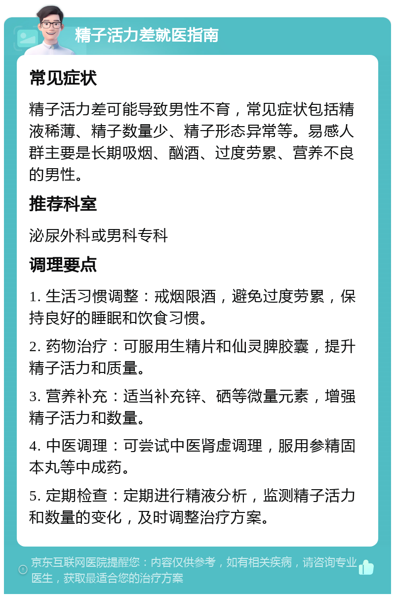 精子活力差就医指南 常见症状 精子活力差可能导致男性不育，常见症状包括精液稀薄、精子数量少、精子形态异常等。易感人群主要是长期吸烟、酗酒、过度劳累、营养不良的男性。 推荐科室 泌尿外科或男科专科 调理要点 1. 生活习惯调整：戒烟限酒，避免过度劳累，保持良好的睡眠和饮食习惯。 2. 药物治疗：可服用生精片和仙灵脾胶囊，提升精子活力和质量。 3. 营养补充：适当补充锌、硒等微量元素，增强精子活力和数量。 4. 中医调理：可尝试中医肾虚调理，服用参精固本丸等中成药。 5. 定期检查：定期进行精液分析，监测精子活力和数量的变化，及时调整治疗方案。