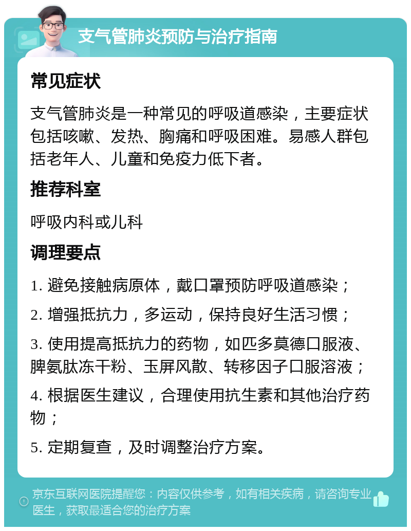 支气管肺炎预防与治疗指南 常见症状 支气管肺炎是一种常见的呼吸道感染，主要症状包括咳嗽、发热、胸痛和呼吸困难。易感人群包括老年人、儿童和免疫力低下者。 推荐科室 呼吸内科或儿科 调理要点 1. 避免接触病原体，戴口罩预防呼吸道感染； 2. 增强抵抗力，多运动，保持良好生活习惯； 3. 使用提高抵抗力的药物，如匹多莫德口服液、脾氨肽冻干粉、玉屏风散、转移因子口服溶液； 4. 根据医生建议，合理使用抗生素和其他治疗药物； 5. 定期复查，及时调整治疗方案。