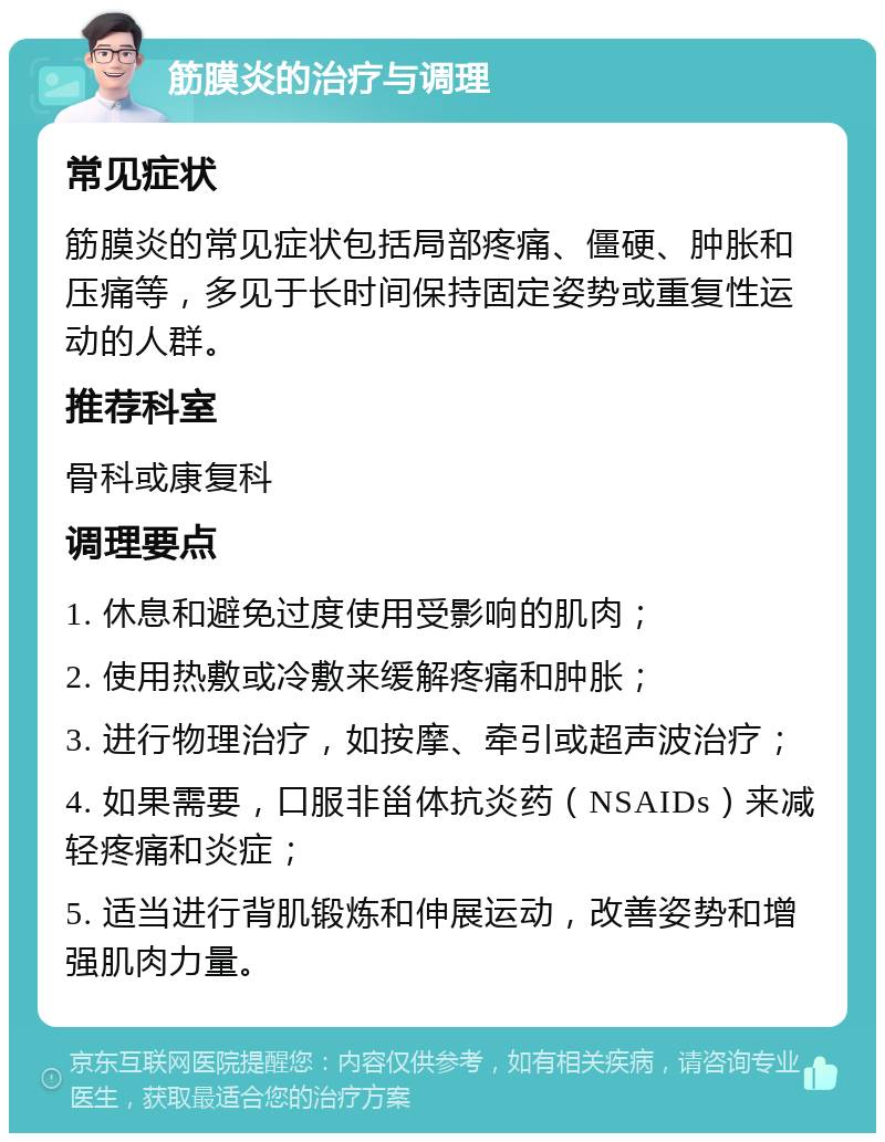 筋膜炎的治疗与调理 常见症状 筋膜炎的常见症状包括局部疼痛、僵硬、肿胀和压痛等，多见于长时间保持固定姿势或重复性运动的人群。 推荐科室 骨科或康复科 调理要点 1. 休息和避免过度使用受影响的肌肉； 2. 使用热敷或冷敷来缓解疼痛和肿胀； 3. 进行物理治疗，如按摩、牵引或超声波治疗； 4. 如果需要，口服非甾体抗炎药（NSAIDs）来减轻疼痛和炎症； 5. 适当进行背肌锻炼和伸展运动，改善姿势和增强肌肉力量。