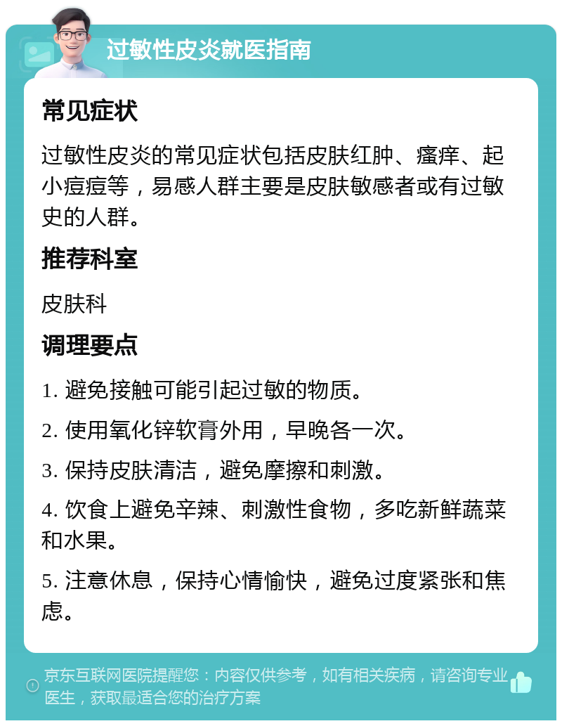 过敏性皮炎就医指南 常见症状 过敏性皮炎的常见症状包括皮肤红肿、瘙痒、起小痘痘等，易感人群主要是皮肤敏感者或有过敏史的人群。 推荐科室 皮肤科 调理要点 1. 避免接触可能引起过敏的物质。 2. 使用氧化锌软膏外用，早晚各一次。 3. 保持皮肤清洁，避免摩擦和刺激。 4. 饮食上避免辛辣、刺激性食物，多吃新鲜蔬菜和水果。 5. 注意休息，保持心情愉快，避免过度紧张和焦虑。