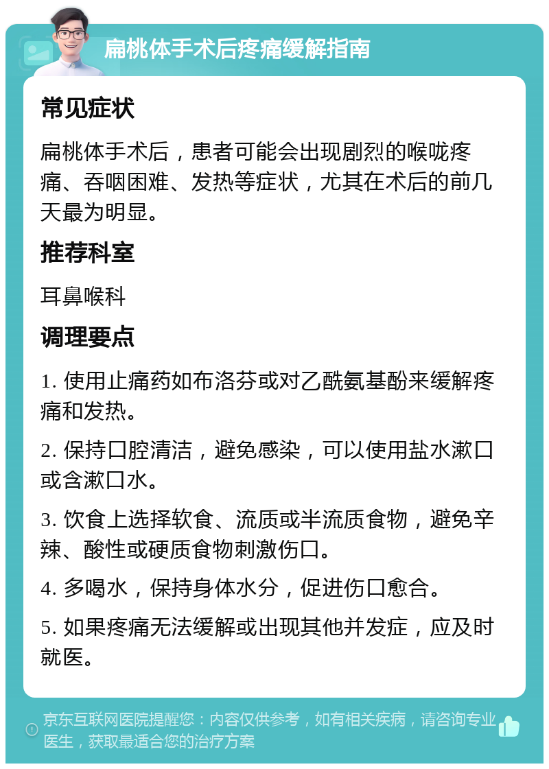 扁桃体手术后疼痛缓解指南 常见症状 扁桃体手术后，患者可能会出现剧烈的喉咙疼痛、吞咽困难、发热等症状，尤其在术后的前几天最为明显。 推荐科室 耳鼻喉科 调理要点 1. 使用止痛药如布洛芬或对乙酰氨基酚来缓解疼痛和发热。 2. 保持口腔清洁，避免感染，可以使用盐水漱口或含漱口水。 3. 饮食上选择软食、流质或半流质食物，避免辛辣、酸性或硬质食物刺激伤口。 4. 多喝水，保持身体水分，促进伤口愈合。 5. 如果疼痛无法缓解或出现其他并发症，应及时就医。