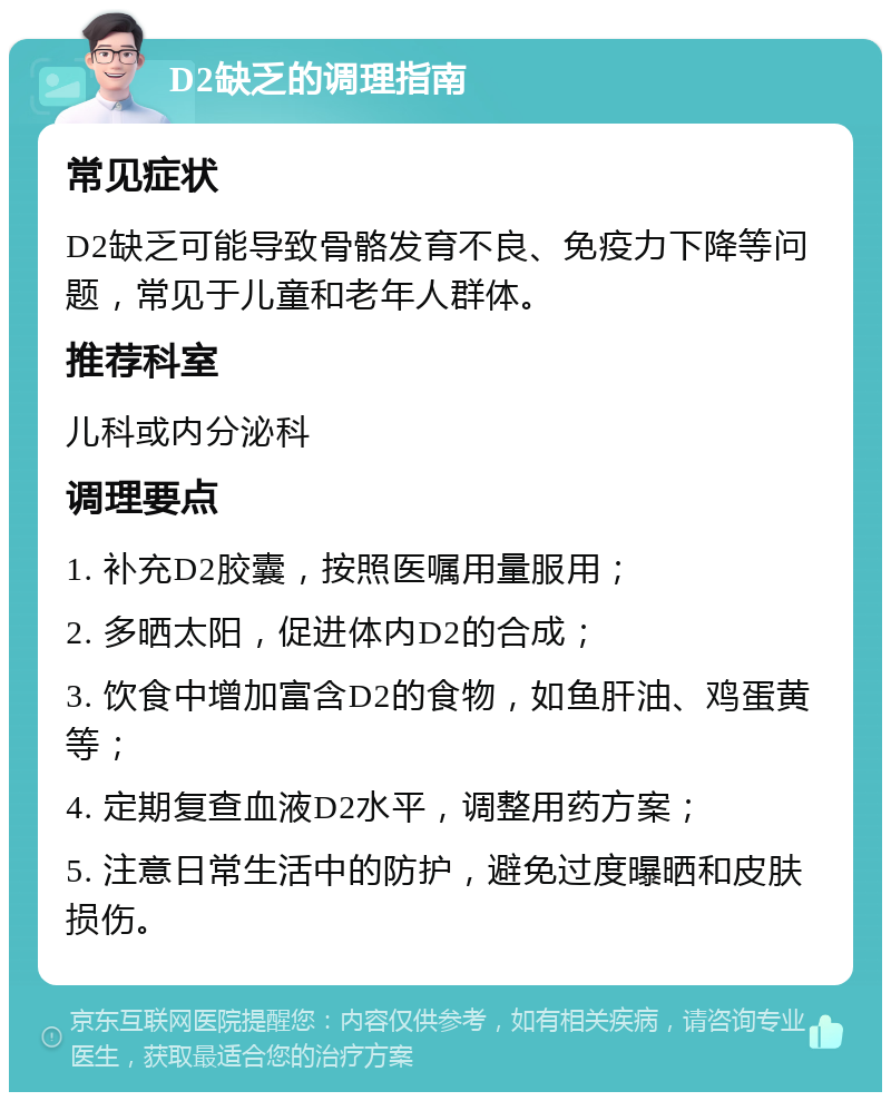 D2缺乏的调理指南 常见症状 D2缺乏可能导致骨骼发育不良、免疫力下降等问题，常见于儿童和老年人群体。 推荐科室 儿科或内分泌科 调理要点 1. 补充D2胶囊，按照医嘱用量服用； 2. 多晒太阳，促进体内D2的合成； 3. 饮食中增加富含D2的食物，如鱼肝油、鸡蛋黄等； 4. 定期复查血液D2水平，调整用药方案； 5. 注意日常生活中的防护，避免过度曝晒和皮肤损伤。