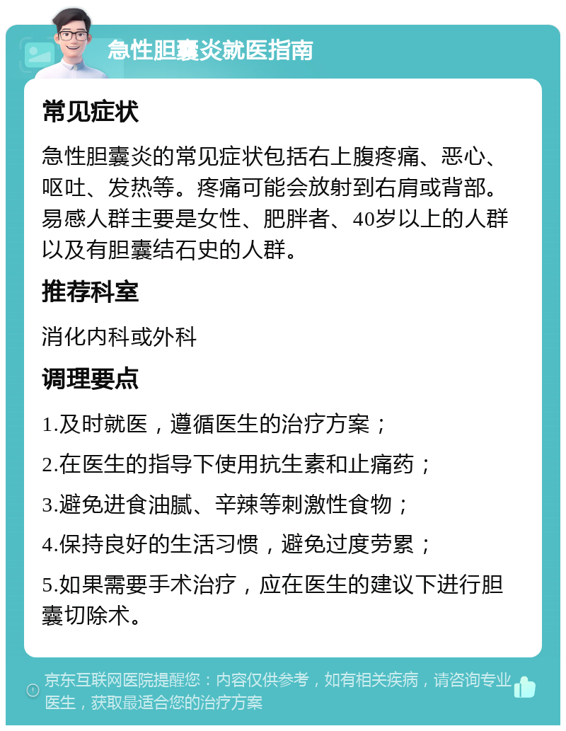 急性胆囊炎就医指南 常见症状 急性胆囊炎的常见症状包括右上腹疼痛、恶心、呕吐、发热等。疼痛可能会放射到右肩或背部。易感人群主要是女性、肥胖者、40岁以上的人群以及有胆囊结石史的人群。 推荐科室 消化内科或外科 调理要点 1.及时就医，遵循医生的治疗方案； 2.在医生的指导下使用抗生素和止痛药； 3.避免进食油腻、辛辣等刺激性食物； 4.保持良好的生活习惯，避免过度劳累； 5.如果需要手术治疗，应在医生的建议下进行胆囊切除术。