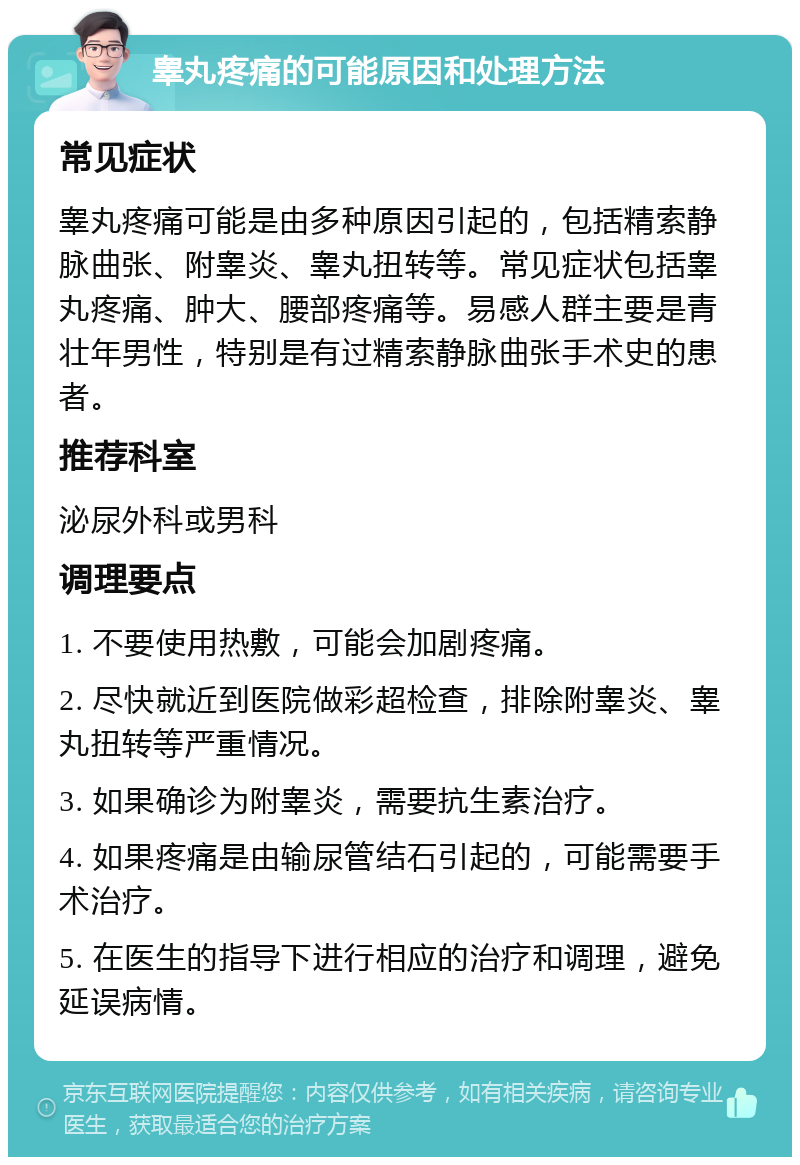 睾丸疼痛的可能原因和处理方法 常见症状 睾丸疼痛可能是由多种原因引起的，包括精索静脉曲张、附睾炎、睾丸扭转等。常见症状包括睾丸疼痛、肿大、腰部疼痛等。易感人群主要是青壮年男性，特别是有过精索静脉曲张手术史的患者。 推荐科室 泌尿外科或男科 调理要点 1. 不要使用热敷，可能会加剧疼痛。 2. 尽快就近到医院做彩超检查，排除附睾炎、睾丸扭转等严重情况。 3. 如果确诊为附睾炎，需要抗生素治疗。 4. 如果疼痛是由输尿管结石引起的，可能需要手术治疗。 5. 在医生的指导下进行相应的治疗和调理，避免延误病情。