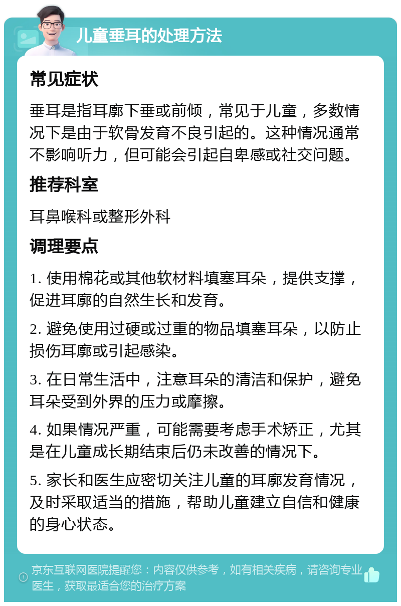 儿童垂耳的处理方法 常见症状 垂耳是指耳廓下垂或前倾，常见于儿童，多数情况下是由于软骨发育不良引起的。这种情况通常不影响听力，但可能会引起自卑感或社交问题。 推荐科室 耳鼻喉科或整形外科 调理要点 1. 使用棉花或其他软材料填塞耳朵，提供支撑，促进耳廓的自然生长和发育。 2. 避免使用过硬或过重的物品填塞耳朵，以防止损伤耳廓或引起感染。 3. 在日常生活中，注意耳朵的清洁和保护，避免耳朵受到外界的压力或摩擦。 4. 如果情况严重，可能需要考虑手术矫正，尤其是在儿童成长期结束后仍未改善的情况下。 5. 家长和医生应密切关注儿童的耳廓发育情况，及时采取适当的措施，帮助儿童建立自信和健康的身心状态。