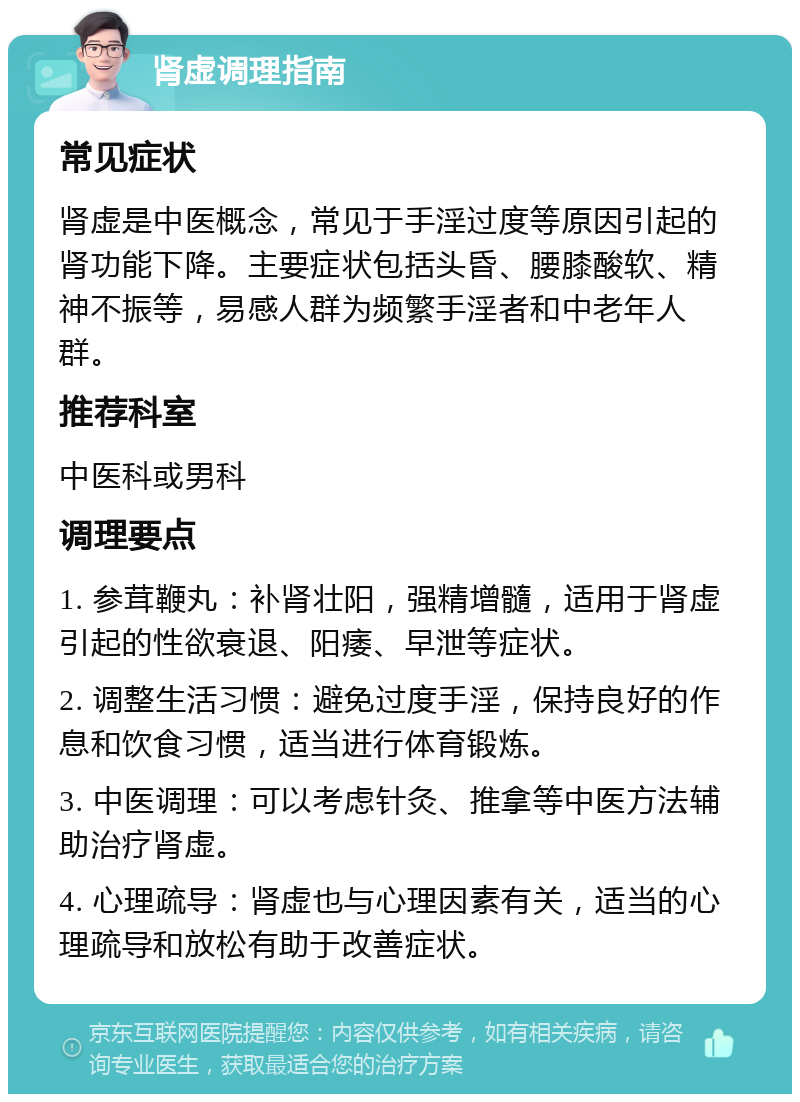 肾虚调理指南 常见症状 肾虚是中医概念，常见于手淫过度等原因引起的肾功能下降。主要症状包括头昏、腰膝酸软、精神不振等，易感人群为频繁手淫者和中老年人群。 推荐科室 中医科或男科 调理要点 1. 参茸鞭丸：补肾壮阳，强精增髓，适用于肾虚引起的性欲衰退、阳痿、早泄等症状。 2. 调整生活习惯：避免过度手淫，保持良好的作息和饮食习惯，适当进行体育锻炼。 3. 中医调理：可以考虑针灸、推拿等中医方法辅助治疗肾虚。 4. 心理疏导：肾虚也与心理因素有关，适当的心理疏导和放松有助于改善症状。