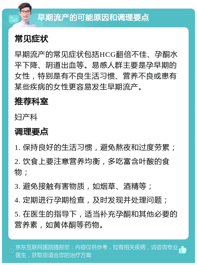 早期流产的可能原因和调理要点 常见症状 早期流产的常见症状包括HCG翻倍不佳、孕酮水平下降、阴道出血等。易感人群主要是孕早期的女性，特别是有不良生活习惯、营养不良或患有某些疾病的女性更容易发生早期流产。 推荐科室 妇产科 调理要点 1. 保持良好的生活习惯，避免熬夜和过度劳累； 2. 饮食上要注意营养均衡，多吃富含叶酸的食物； 3. 避免接触有害物质，如烟草、酒精等； 4. 定期进行孕期检查，及时发现并处理问题； 5. 在医生的指导下，适当补充孕酮和其他必要的营养素，如黄体酮等药物。