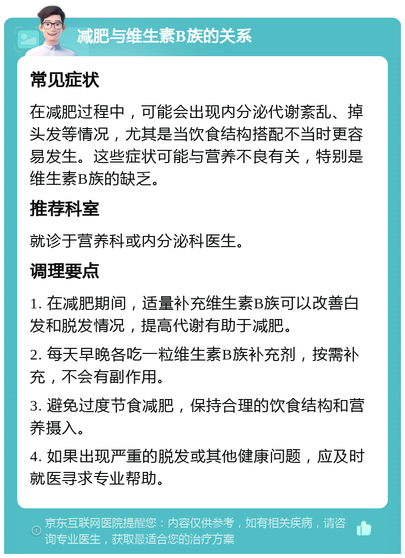 减肥与维生素B族的关系 常见症状 在减肥过程中，可能会出现内分泌代谢紊乱、掉头发等情况，尤其是当饮食结构搭配不当时更容易发生。这些症状可能与营养不良有关，特别是维生素B族的缺乏。 推荐科室 就诊于营养科或内分泌科医生。 调理要点 1. 在减肥期间，适量补充维生素B族可以改善白发和脱发情况，提高代谢有助于减肥。 2. 每天早晚各吃一粒维生素B族补充剂，按需补充，不会有副作用。 3. 避免过度节食减肥，保持合理的饮食结构和营养摄入。 4. 如果出现严重的脱发或其他健康问题，应及时就医寻求专业帮助。