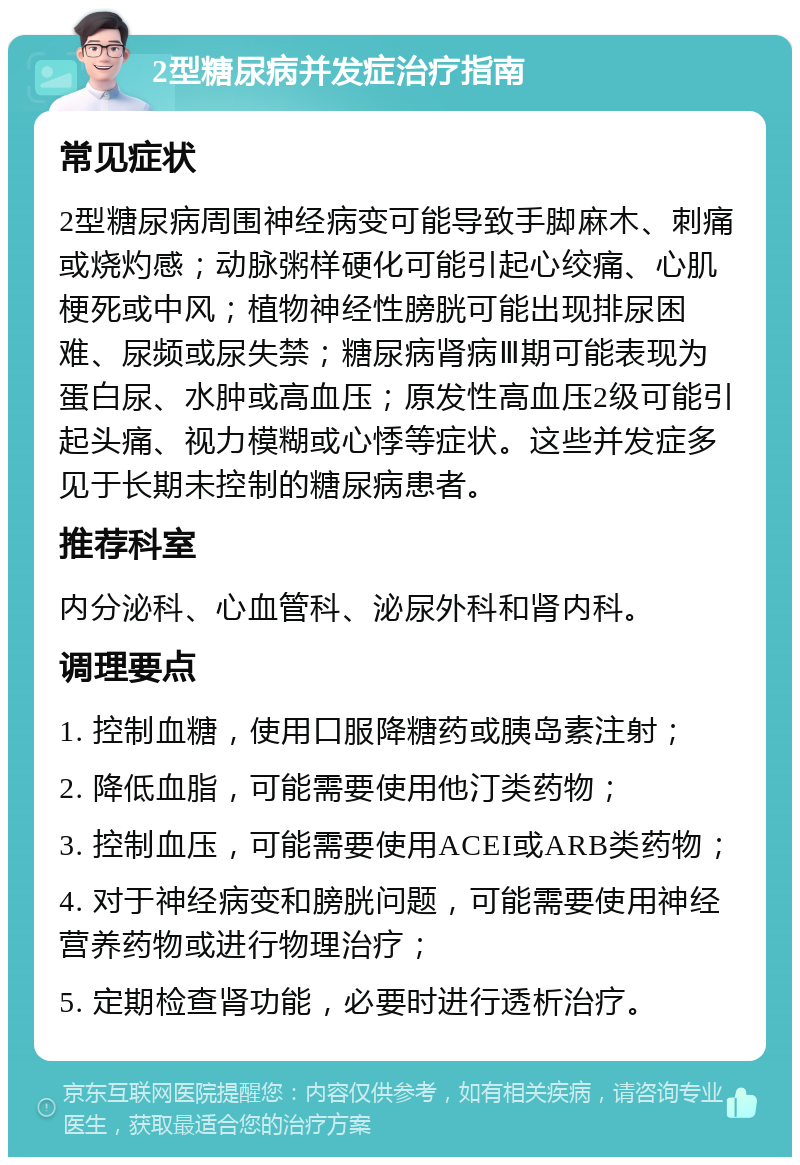 2型糖尿病并发症治疗指南 常见症状 2型糖尿病周围神经病变可能导致手脚麻木、刺痛或烧灼感；动脉粥样硬化可能引起心绞痛、心肌梗死或中风；植物神经性膀胱可能出现排尿困难、尿频或尿失禁；糖尿病肾病Ⅲ期可能表现为蛋白尿、水肿或高血压；原发性高血压2级可能引起头痛、视力模糊或心悸等症状。这些并发症多见于长期未控制的糖尿病患者。 推荐科室 内分泌科、心血管科、泌尿外科和肾内科。 调理要点 1. 控制血糖，使用口服降糖药或胰岛素注射； 2. 降低血脂，可能需要使用他汀类药物； 3. 控制血压，可能需要使用ACEI或ARB类药物； 4. 对于神经病变和膀胱问题，可能需要使用神经营养药物或进行物理治疗； 5. 定期检查肾功能，必要时进行透析治疗。