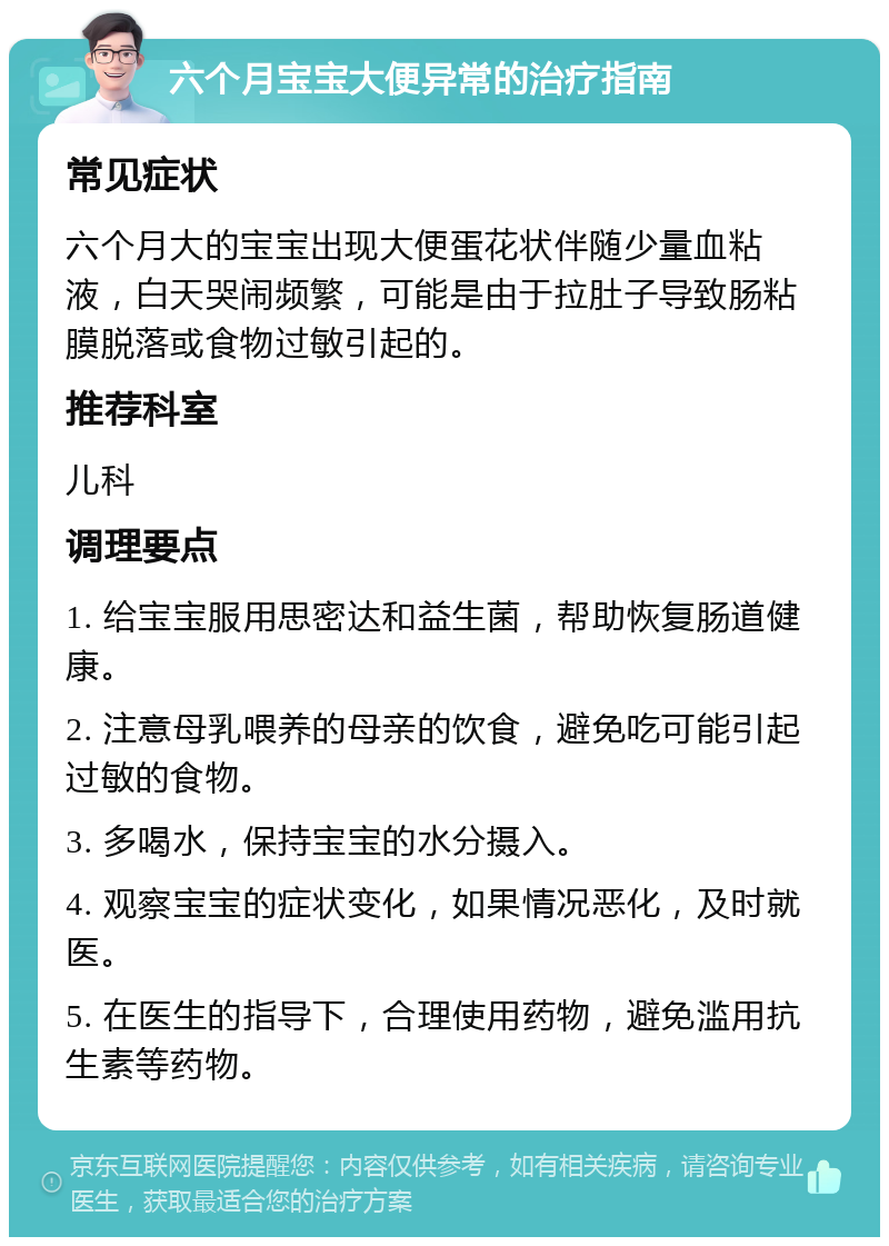 六个月宝宝大便异常的治疗指南 常见症状 六个月大的宝宝出现大便蛋花状伴随少量血粘液，白天哭闹频繁，可能是由于拉肚子导致肠粘膜脱落或食物过敏引起的。 推荐科室 儿科 调理要点 1. 给宝宝服用思密达和益生菌，帮助恢复肠道健康。 2. 注意母乳喂养的母亲的饮食，避免吃可能引起过敏的食物。 3. 多喝水，保持宝宝的水分摄入。 4. 观察宝宝的症状变化，如果情况恶化，及时就医。 5. 在医生的指导下，合理使用药物，避免滥用抗生素等药物。