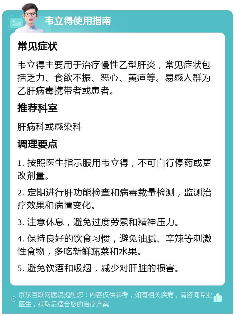 韦立得使用指南 常见症状 韦立得主要用于治疗慢性乙型肝炎，常见症状包括乏力、食欲不振、恶心、黄疸等。易感人群为乙肝病毒携带者或患者。 推荐科室 肝病科或感染科 调理要点 1. 按照医生指示服用韦立得，不可自行停药或更改剂量。 2. 定期进行肝功能检查和病毒载量检测，监测治疗效果和病情变化。 3. 注意休息，避免过度劳累和精神压力。 4. 保持良好的饮食习惯，避免油腻、辛辣等刺激性食物，多吃新鲜蔬菜和水果。 5. 避免饮酒和吸烟，减少对肝脏的损害。