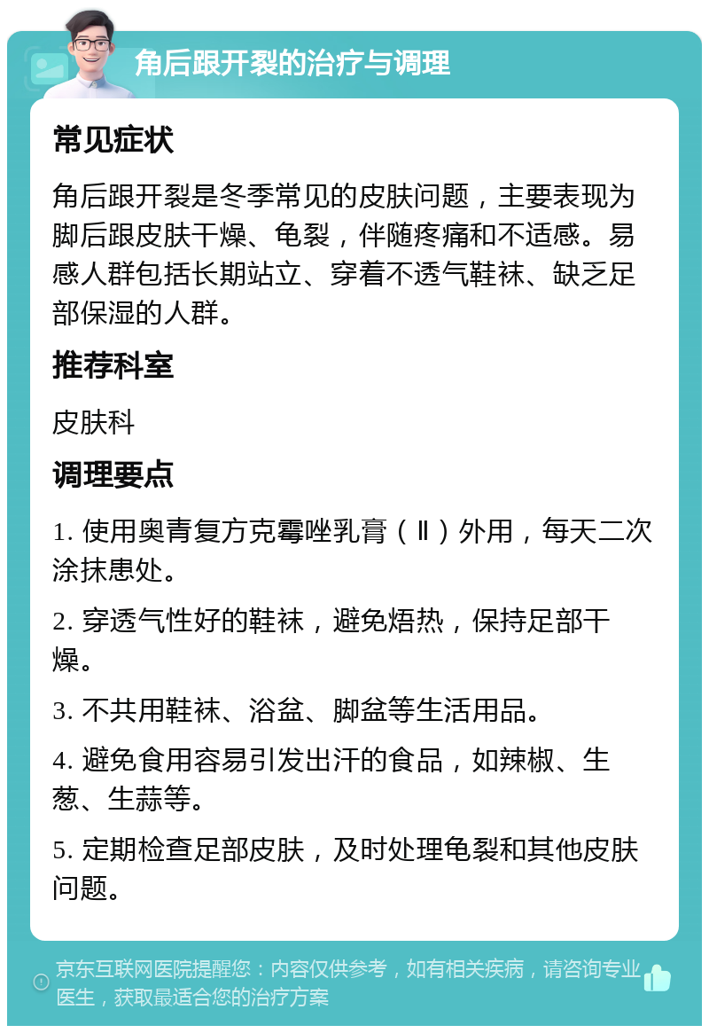 角后跟开裂的治疗与调理 常见症状 角后跟开裂是冬季常见的皮肤问题，主要表现为脚后跟皮肤干燥、龟裂，伴随疼痛和不适感。易感人群包括长期站立、穿着不透气鞋袜、缺乏足部保湿的人群。 推荐科室 皮肤科 调理要点 1. 使用奥青复方克霉唑乳膏（Ⅱ）外用，每天二次涂抹患处。 2. 穿透气性好的鞋袜，避免焐热，保持足部干燥。 3. 不共用鞋袜、浴盆、脚盆等生活用品。 4. 避免食用容易引发出汗的食品，如辣椒、生葱、生蒜等。 5. 定期检查足部皮肤，及时处理龟裂和其他皮肤问题。