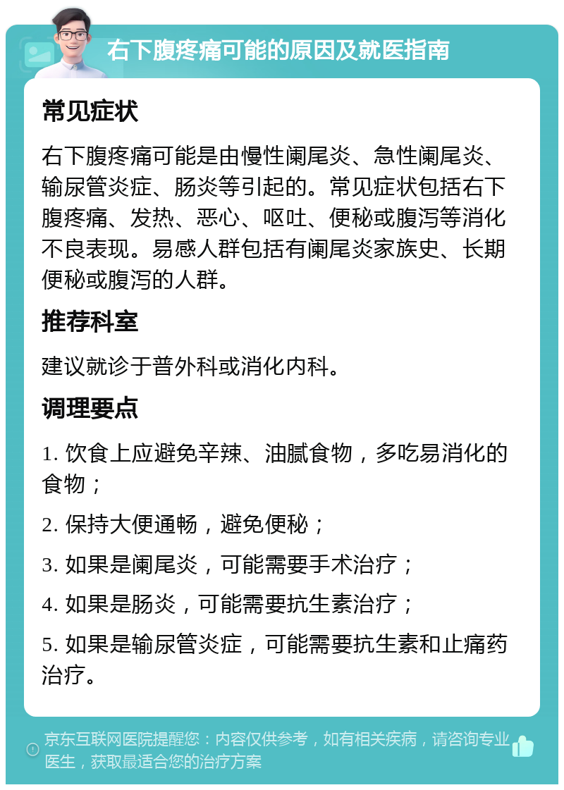 右下腹疼痛可能的原因及就医指南 常见症状 右下腹疼痛可能是由慢性阑尾炎、急性阑尾炎、输尿管炎症、肠炎等引起的。常见症状包括右下腹疼痛、发热、恶心、呕吐、便秘或腹泻等消化不良表现。易感人群包括有阑尾炎家族史、长期便秘或腹泻的人群。 推荐科室 建议就诊于普外科或消化内科。 调理要点 1. 饮食上应避免辛辣、油腻食物，多吃易消化的食物； 2. 保持大便通畅，避免便秘； 3. 如果是阑尾炎，可能需要手术治疗； 4. 如果是肠炎，可能需要抗生素治疗； 5. 如果是输尿管炎症，可能需要抗生素和止痛药治疗。