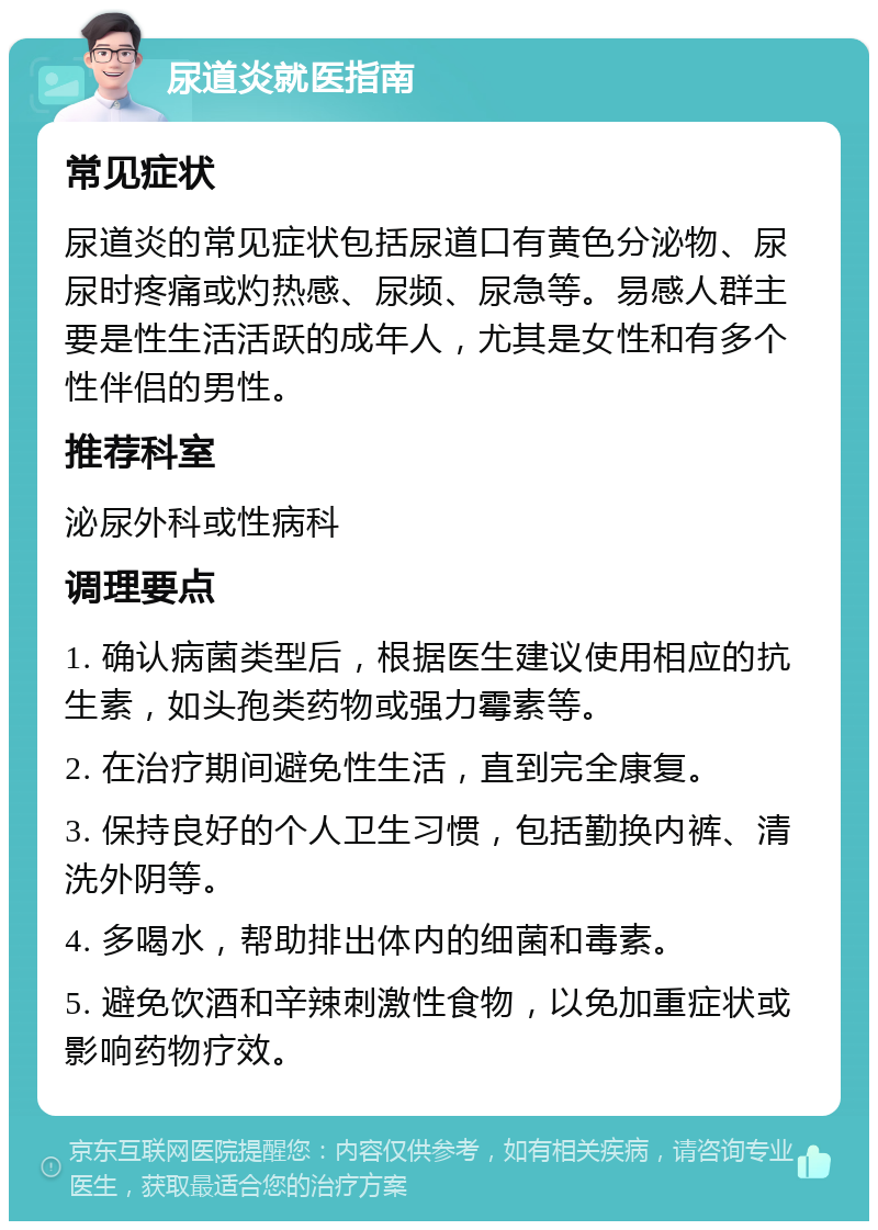 尿道炎就医指南 常见症状 尿道炎的常见症状包括尿道口有黄色分泌物、尿尿时疼痛或灼热感、尿频、尿急等。易感人群主要是性生活活跃的成年人，尤其是女性和有多个性伴侣的男性。 推荐科室 泌尿外科或性病科 调理要点 1. 确认病菌类型后，根据医生建议使用相应的抗生素，如头孢类药物或强力霉素等。 2. 在治疗期间避免性生活，直到完全康复。 3. 保持良好的个人卫生习惯，包括勤换内裤、清洗外阴等。 4. 多喝水，帮助排出体内的细菌和毒素。 5. 避免饮酒和辛辣刺激性食物，以免加重症状或影响药物疗效。