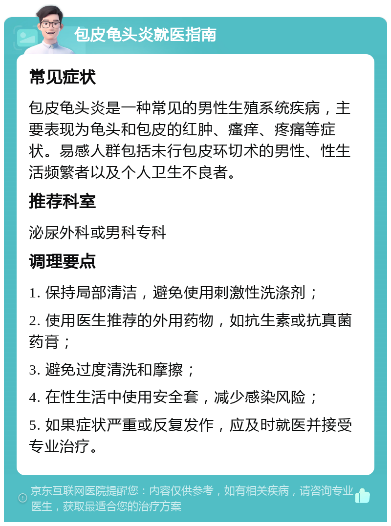 包皮龟头炎就医指南 常见症状 包皮龟头炎是一种常见的男性生殖系统疾病，主要表现为龟头和包皮的红肿、瘙痒、疼痛等症状。易感人群包括未行包皮环切术的男性、性生活频繁者以及个人卫生不良者。 推荐科室 泌尿外科或男科专科 调理要点 1. 保持局部清洁，避免使用刺激性洗涤剂； 2. 使用医生推荐的外用药物，如抗生素或抗真菌药膏； 3. 避免过度清洗和摩擦； 4. 在性生活中使用安全套，减少感染风险； 5. 如果症状严重或反复发作，应及时就医并接受专业治疗。