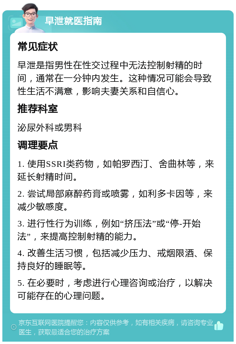 早泄就医指南 常见症状 早泄是指男性在性交过程中无法控制射精的时间，通常在一分钟内发生。这种情况可能会导致性生活不满意，影响夫妻关系和自信心。 推荐科室 泌尿外科或男科 调理要点 1. 使用SSRI类药物，如帕罗西汀、舍曲林等，来延长射精时间。 2. 尝试局部麻醉药膏或喷雾，如利多卡因等，来减少敏感度。 3. 进行性行为训练，例如“挤压法”或“停-开始法”，来提高控制射精的能力。 4. 改善生活习惯，包括减少压力、戒烟限酒、保持良好的睡眠等。 5. 在必要时，考虑进行心理咨询或治疗，以解决可能存在的心理问题。