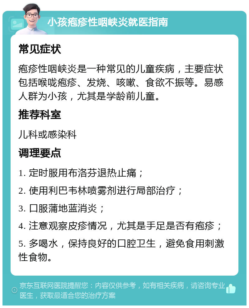 小孩疱疹性咽峡炎就医指南 常见症状 疱疹性咽峡炎是一种常见的儿童疾病，主要症状包括喉咙疱疹、发烧、咳嗽、食欲不振等。易感人群为小孩，尤其是学龄前儿童。 推荐科室 儿科或感染科 调理要点 1. 定时服用布洛芬退热止痛； 2. 使用利巴韦林喷雾剂进行局部治疗； 3. 口服蒲地蓝消炎； 4. 注意观察皮疹情况，尤其是手足是否有疱疹； 5. 多喝水，保持良好的口腔卫生，避免食用刺激性食物。