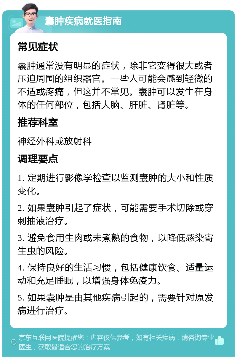 囊肿疾病就医指南 常见症状 囊肿通常没有明显的症状，除非它变得很大或者压迫周围的组织器官。一些人可能会感到轻微的不适或疼痛，但这并不常见。囊肿可以发生在身体的任何部位，包括大脑、肝脏、肾脏等。 推荐科室 神经外科或放射科 调理要点 1. 定期进行影像学检查以监测囊肿的大小和性质变化。 2. 如果囊肿引起了症状，可能需要手术切除或穿刺抽液治疗。 3. 避免食用生肉或未煮熟的食物，以降低感染寄生虫的风险。 4. 保持良好的生活习惯，包括健康饮食、适量运动和充足睡眠，以增强身体免疫力。 5. 如果囊肿是由其他疾病引起的，需要针对原发病进行治疗。