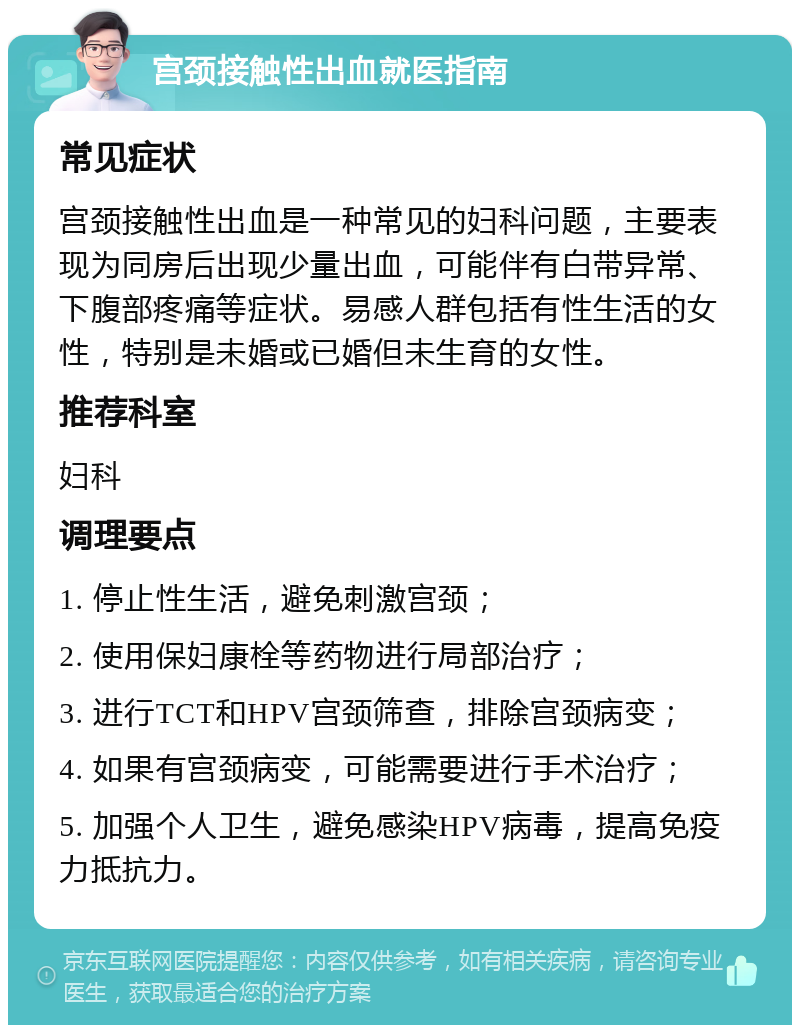 宫颈接触性出血就医指南 常见症状 宫颈接触性出血是一种常见的妇科问题，主要表现为同房后出现少量出血，可能伴有白带异常、下腹部疼痛等症状。易感人群包括有性生活的女性，特别是未婚或已婚但未生育的女性。 推荐科室 妇科 调理要点 1. 停止性生活，避免刺激宫颈； 2. 使用保妇康栓等药物进行局部治疗； 3. 进行TCT和HPV宫颈筛查，排除宫颈病变； 4. 如果有宫颈病变，可能需要进行手术治疗； 5. 加强个人卫生，避免感染HPV病毒，提高免疫力抵抗力。