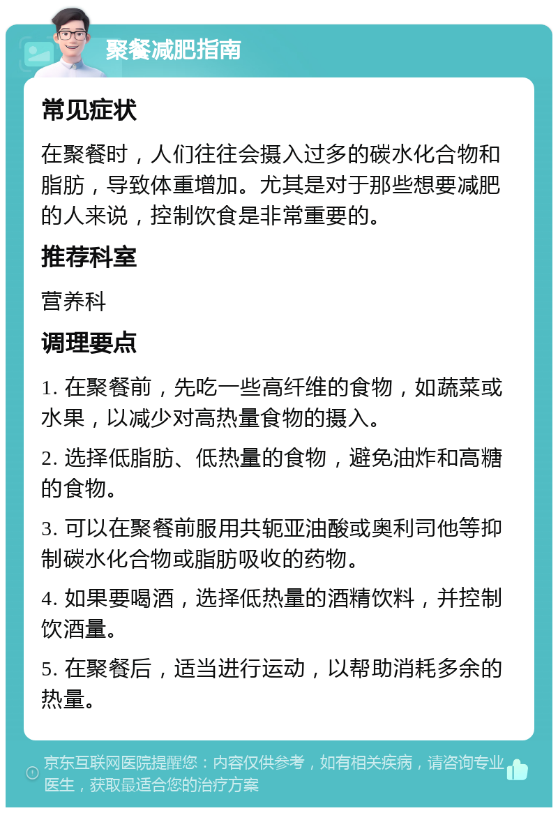 聚餐减肥指南 常见症状 在聚餐时，人们往往会摄入过多的碳水化合物和脂肪，导致体重增加。尤其是对于那些想要减肥的人来说，控制饮食是非常重要的。 推荐科室 营养科 调理要点 1. 在聚餐前，先吃一些高纤维的食物，如蔬菜或水果，以减少对高热量食物的摄入。 2. 选择低脂肪、低热量的食物，避免油炸和高糖的食物。 3. 可以在聚餐前服用共轭亚油酸或奥利司他等抑制碳水化合物或脂肪吸收的药物。 4. 如果要喝酒，选择低热量的酒精饮料，并控制饮酒量。 5. 在聚餐后，适当进行运动，以帮助消耗多余的热量。