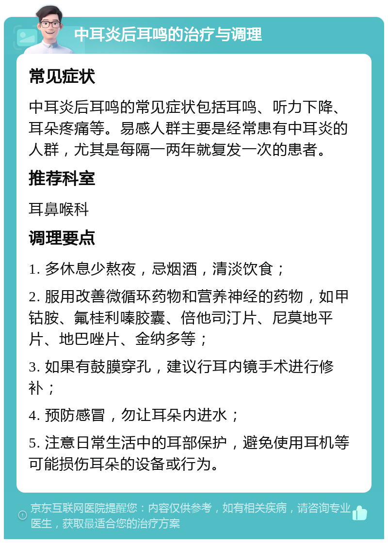 中耳炎后耳鸣的治疗与调理 常见症状 中耳炎后耳鸣的常见症状包括耳鸣、听力下降、耳朵疼痛等。易感人群主要是经常患有中耳炎的人群，尤其是每隔一两年就复发一次的患者。 推荐科室 耳鼻喉科 调理要点 1. 多休息少熬夜，忌烟酒，清淡饮食； 2. 服用改善微循环药物和营养神经的药物，如甲钴胺、氟桂利嗪胶囊、倍他司汀片、尼莫地平片、地巴唑片、金纳多等； 3. 如果有鼓膜穿孔，建议行耳内镜手术进行修补； 4. 预防感冒，勿让耳朵内进水； 5. 注意日常生活中的耳部保护，避免使用耳机等可能损伤耳朵的设备或行为。