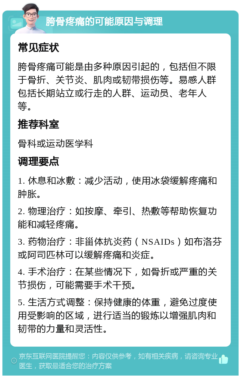 胯骨疼痛的可能原因与调理 常见症状 胯骨疼痛可能是由多种原因引起的，包括但不限于骨折、关节炎、肌肉或韧带损伤等。易感人群包括长期站立或行走的人群、运动员、老年人等。 推荐科室 骨科或运动医学科 调理要点 1. 休息和冰敷：减少活动，使用冰袋缓解疼痛和肿胀。 2. 物理治疗：如按摩、牵引、热敷等帮助恢复功能和减轻疼痛。 3. 药物治疗：非甾体抗炎药（NSAIDs）如布洛芬或阿司匹林可以缓解疼痛和炎症。 4. 手术治疗：在某些情况下，如骨折或严重的关节损伤，可能需要手术干预。 5. 生活方式调整：保持健康的体重，避免过度使用受影响的区域，进行适当的锻炼以增强肌肉和韧带的力量和灵活性。