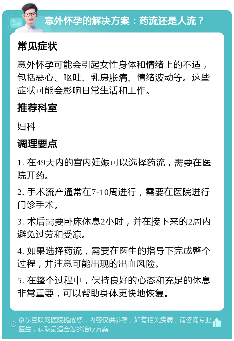 意外怀孕的解决方案：药流还是人流？ 常见症状 意外怀孕可能会引起女性身体和情绪上的不适，包括恶心、呕吐、乳房胀痛、情绪波动等。这些症状可能会影响日常生活和工作。 推荐科室 妇科 调理要点 1. 在49天内的宫内妊娠可以选择药流，需要在医院开药。 2. 手术流产通常在7-10周进行，需要在医院进行门诊手术。 3. 术后需要卧床休息2小时，并在接下来的2周内避免过劳和受凉。 4. 如果选择药流，需要在医生的指导下完成整个过程，并注意可能出现的出血风险。 5. 在整个过程中，保持良好的心态和充足的休息非常重要，可以帮助身体更快地恢复。