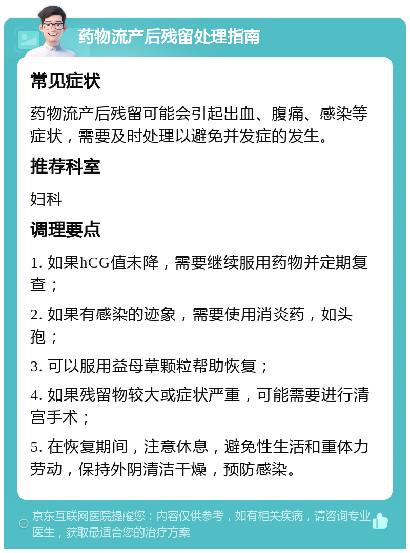 药物流产后残留处理指南 常见症状 药物流产后残留可能会引起出血、腹痛、感染等症状，需要及时处理以避免并发症的发生。 推荐科室 妇科 调理要点 1. 如果hCG值未降，需要继续服用药物并定期复查； 2. 如果有感染的迹象，需要使用消炎药，如头孢； 3. 可以服用益母草颗粒帮助恢复； 4. 如果残留物较大或症状严重，可能需要进行清宫手术； 5. 在恢复期间，注意休息，避免性生活和重体力劳动，保持外阴清洁干燥，预防感染。