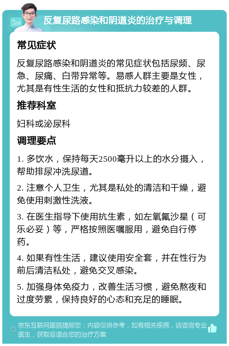 反复尿路感染和阴道炎的治疗与调理 常见症状 反复尿路感染和阴道炎的常见症状包括尿频、尿急、尿痛、白带异常等。易感人群主要是女性，尤其是有性生活的女性和抵抗力较差的人群。 推荐科室 妇科或泌尿科 调理要点 1. 多饮水，保持每天2500毫升以上的水分摄入，帮助排尿冲洗尿道。 2. 注意个人卫生，尤其是私处的清洁和干燥，避免使用刺激性洗液。 3. 在医生指导下使用抗生素，如左氧氟沙星（可乐必妥）等，严格按照医嘱服用，避免自行停药。 4. 如果有性生活，建议使用安全套，并在性行为前后清洁私处，避免交叉感染。 5. 加强身体免疫力，改善生活习惯，避免熬夜和过度劳累，保持良好的心态和充足的睡眠。