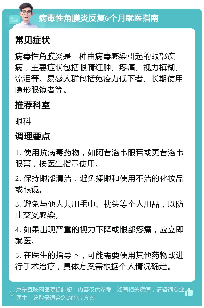 病毒性角膜炎反复6个月就医指南 常见症状 病毒性角膜炎是一种由病毒感染引起的眼部疾病，主要症状包括眼睛红肿、疼痛、视力模糊、流泪等。易感人群包括免疫力低下者、长期使用隐形眼镜者等。 推荐科室 眼科 调理要点 1. 使用抗病毒药物，如阿昔洛韦眼膏或更昔洛韦眼膏，按医生指示使用。 2. 保持眼部清洁，避免揉眼和使用不洁的化妆品或眼镜。 3. 避免与他人共用毛巾、枕头等个人用品，以防止交叉感染。 4. 如果出现严重的视力下降或眼部疼痛，应立即就医。 5. 在医生的指导下，可能需要使用其他药物或进行手术治疗，具体方案需根据个人情况确定。