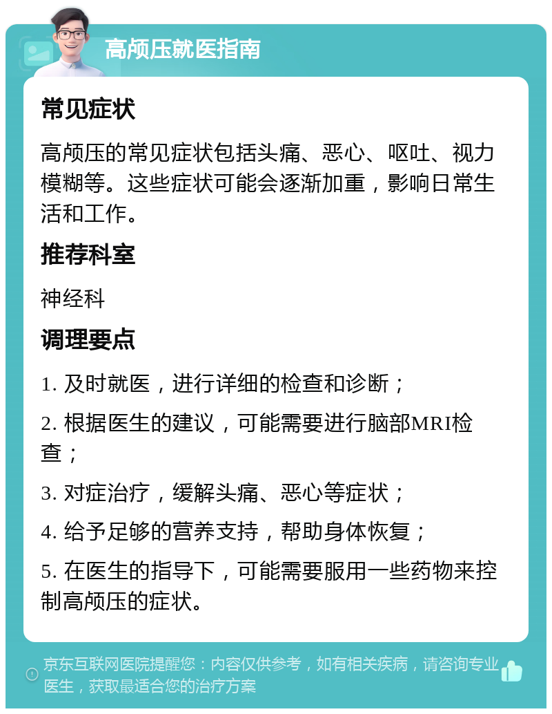 高颅压就医指南 常见症状 高颅压的常见症状包括头痛、恶心、呕吐、视力模糊等。这些症状可能会逐渐加重，影响日常生活和工作。 推荐科室 神经科 调理要点 1. 及时就医，进行详细的检查和诊断； 2. 根据医生的建议，可能需要进行脑部MRI检查； 3. 对症治疗，缓解头痛、恶心等症状； 4. 给予足够的营养支持，帮助身体恢复； 5. 在医生的指导下，可能需要服用一些药物来控制高颅压的症状。