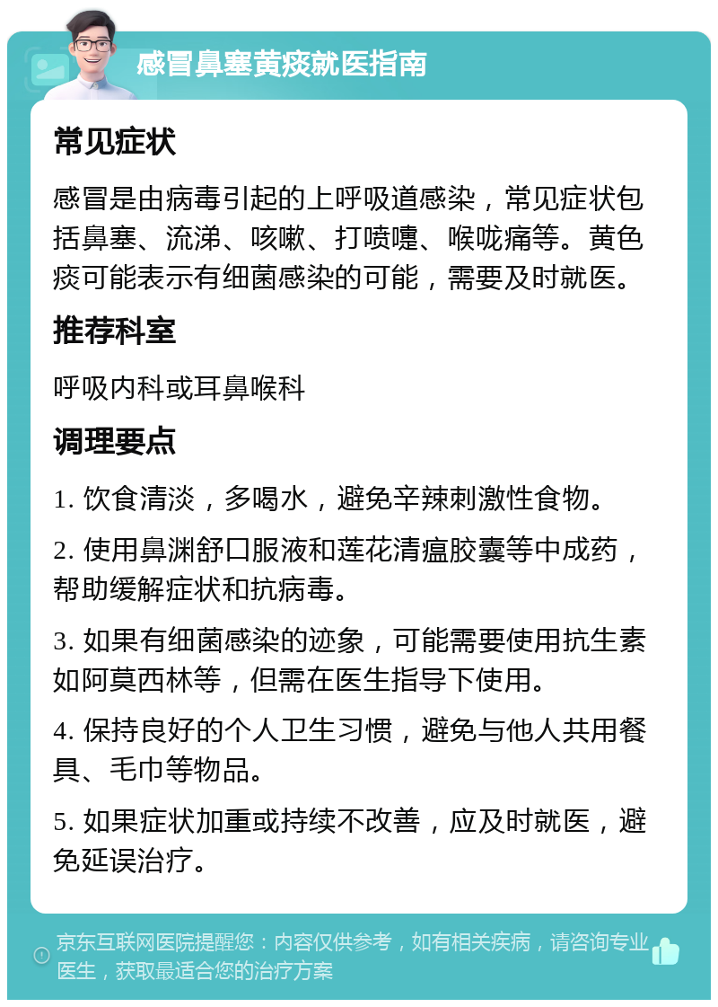 感冒鼻塞黄痰就医指南 常见症状 感冒是由病毒引起的上呼吸道感染，常见症状包括鼻塞、流涕、咳嗽、打喷嚏、喉咙痛等。黄色痰可能表示有细菌感染的可能，需要及时就医。 推荐科室 呼吸内科或耳鼻喉科 调理要点 1. 饮食清淡，多喝水，避免辛辣刺激性食物。 2. 使用鼻渊舒口服液和莲花清瘟胶囊等中成药，帮助缓解症状和抗病毒。 3. 如果有细菌感染的迹象，可能需要使用抗生素如阿莫西林等，但需在医生指导下使用。 4. 保持良好的个人卫生习惯，避免与他人共用餐具、毛巾等物品。 5. 如果症状加重或持续不改善，应及时就医，避免延误治疗。