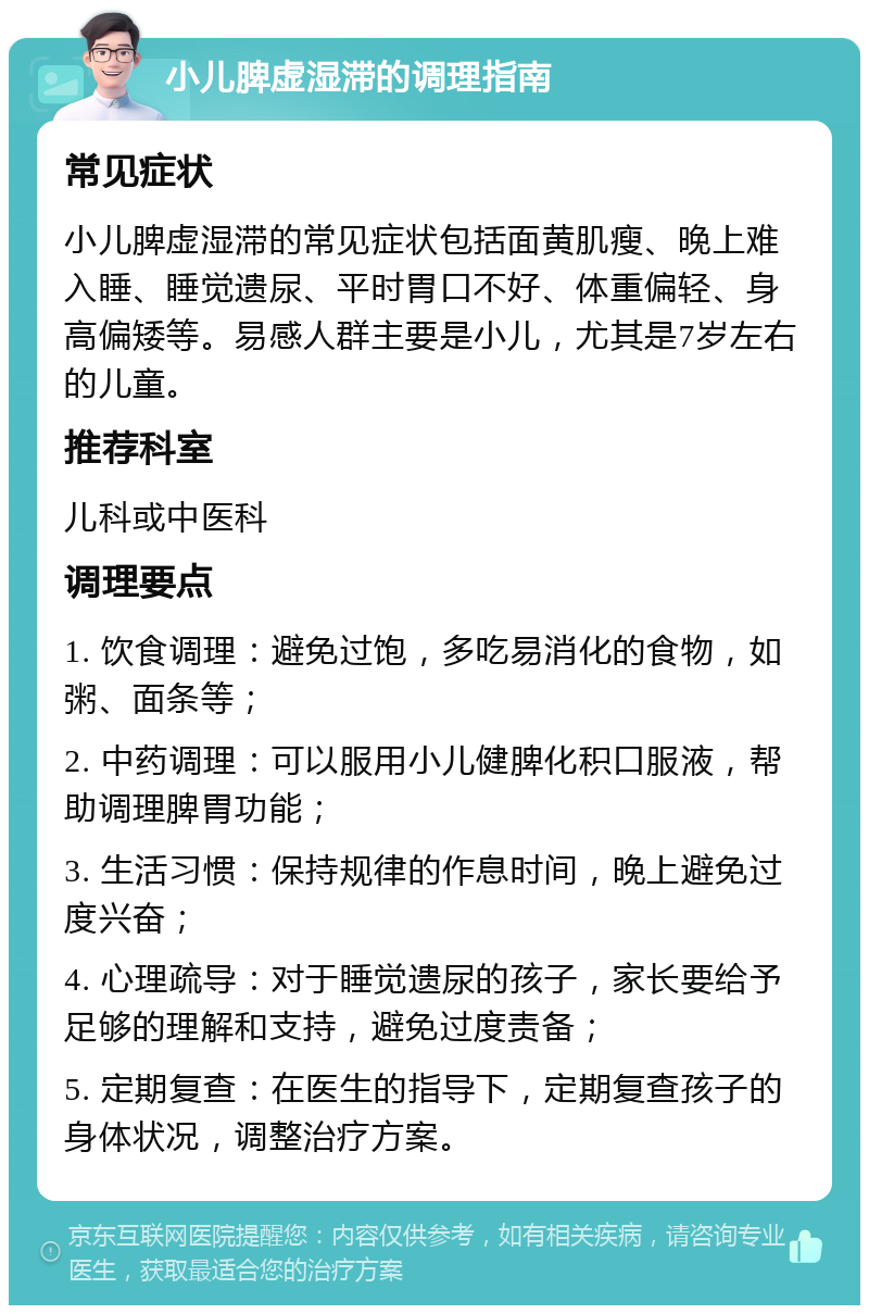 小儿脾虚湿滞的调理指南 常见症状 小儿脾虚湿滞的常见症状包括面黄肌瘦、晚上难入睡、睡觉遗尿、平时胃口不好、体重偏轻、身高偏矮等。易感人群主要是小儿，尤其是7岁左右的儿童。 推荐科室 儿科或中医科 调理要点 1. 饮食调理：避免过饱，多吃易消化的食物，如粥、面条等； 2. 中药调理：可以服用小儿健脾化积口服液，帮助调理脾胃功能； 3. 生活习惯：保持规律的作息时间，晚上避免过度兴奋； 4. 心理疏导：对于睡觉遗尿的孩子，家长要给予足够的理解和支持，避免过度责备； 5. 定期复查：在医生的指导下，定期复查孩子的身体状况，调整治疗方案。