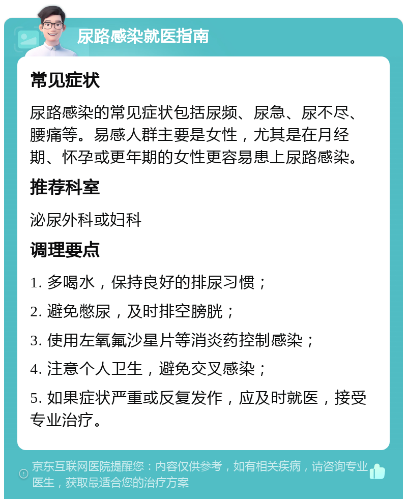 尿路感染就医指南 常见症状 尿路感染的常见症状包括尿频、尿急、尿不尽、腰痛等。易感人群主要是女性，尤其是在月经期、怀孕或更年期的女性更容易患上尿路感染。 推荐科室 泌尿外科或妇科 调理要点 1. 多喝水，保持良好的排尿习惯； 2. 避免憋尿，及时排空膀胱； 3. 使用左氧氟沙星片等消炎药控制感染； 4. 注意个人卫生，避免交叉感染； 5. 如果症状严重或反复发作，应及时就医，接受专业治疗。