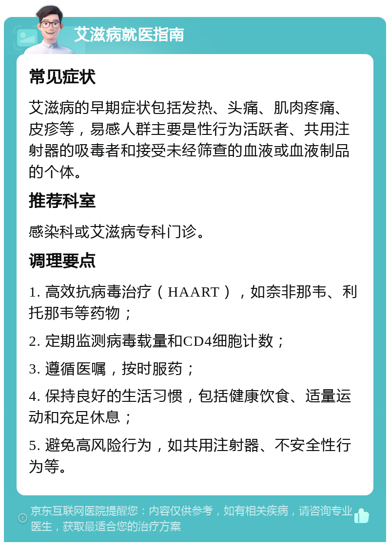 艾滋病就医指南 常见症状 艾滋病的早期症状包括发热、头痛、肌肉疼痛、皮疹等，易感人群主要是性行为活跃者、共用注射器的吸毒者和接受未经筛查的血液或血液制品的个体。 推荐科室 感染科或艾滋病专科门诊。 调理要点 1. 高效抗病毒治疗（HAART），如奈非那韦、利托那韦等药物； 2. 定期监测病毒载量和CD4细胞计数； 3. 遵循医嘱，按时服药； 4. 保持良好的生活习惯，包括健康饮食、适量运动和充足休息； 5. 避免高风险行为，如共用注射器、不安全性行为等。