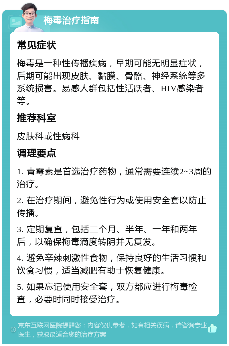 梅毒治疗指南 常见症状 梅毒是一种性传播疾病，早期可能无明显症状，后期可能出现皮肤、黏膜、骨骼、神经系统等多系统损害。易感人群包括性活跃者、HIV感染者等。 推荐科室 皮肤科或性病科 调理要点 1. 青霉素是首选治疗药物，通常需要连续2~3周的治疗。 2. 在治疗期间，避免性行为或使用安全套以防止传播。 3. 定期复查，包括三个月、半年、一年和两年后，以确保梅毒滴度转阴并无复发。 4. 避免辛辣刺激性食物，保持良好的生活习惯和饮食习惯，适当减肥有助于恢复健康。 5. 如果忘记使用安全套，双方都应进行梅毒检查，必要时同时接受治疗。