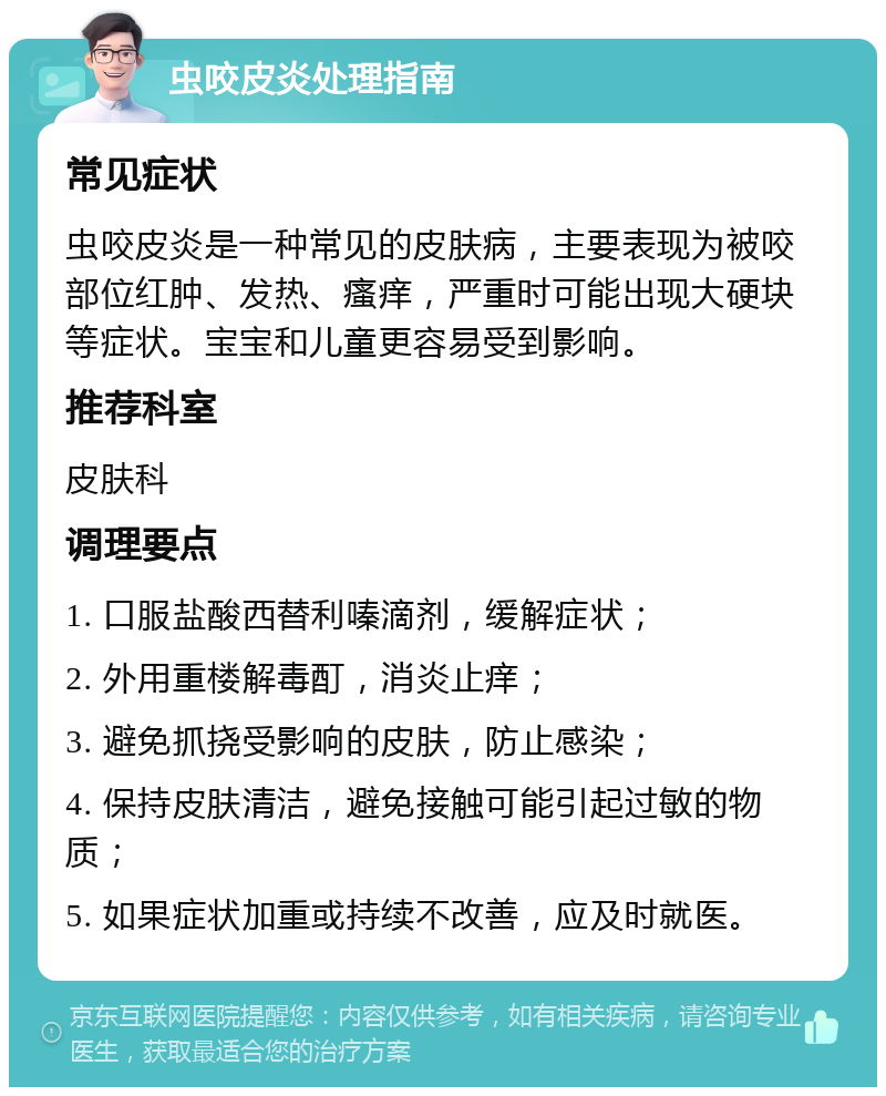 虫咬皮炎处理指南 常见症状 虫咬皮炎是一种常见的皮肤病，主要表现为被咬部位红肿、发热、瘙痒，严重时可能出现大硬块等症状。宝宝和儿童更容易受到影响。 推荐科室 皮肤科 调理要点 1. 口服盐酸西替利嗪滴剂，缓解症状； 2. 外用重楼解毒酊，消炎止痒； 3. 避免抓挠受影响的皮肤，防止感染； 4. 保持皮肤清洁，避免接触可能引起过敏的物质； 5. 如果症状加重或持续不改善，应及时就医。