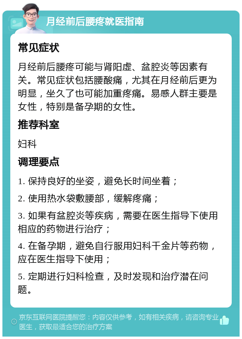 月经前后腰疼就医指南 常见症状 月经前后腰疼可能与肾阳虚、盆腔炎等因素有关。常见症状包括腰酸痛，尤其在月经前后更为明显，坐久了也可能加重疼痛。易感人群主要是女性，特别是备孕期的女性。 推荐科室 妇科 调理要点 1. 保持良好的坐姿，避免长时间坐着； 2. 使用热水袋敷腰部，缓解疼痛； 3. 如果有盆腔炎等疾病，需要在医生指导下使用相应的药物进行治疗； 4. 在备孕期，避免自行服用妇科千金片等药物，应在医生指导下使用； 5. 定期进行妇科检查，及时发现和治疗潜在问题。