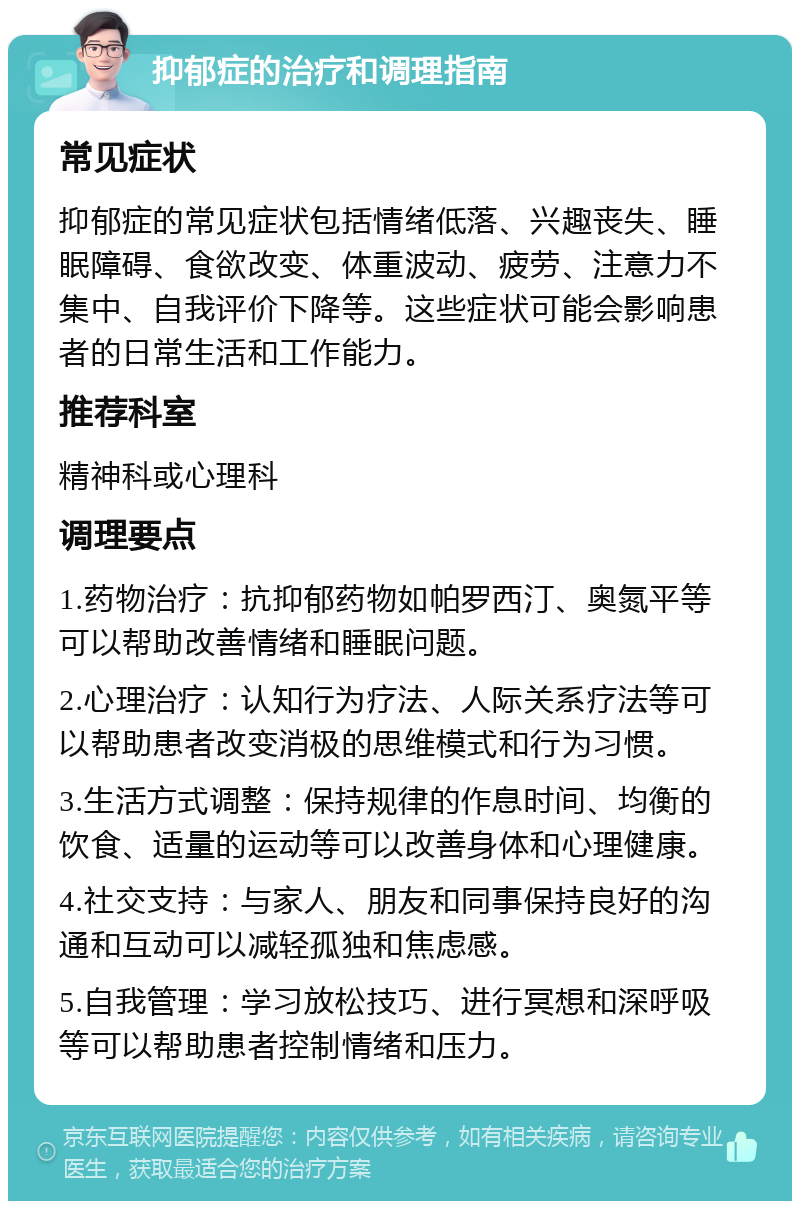 抑郁症的治疗和调理指南 常见症状 抑郁症的常见症状包括情绪低落、兴趣丧失、睡眠障碍、食欲改变、体重波动、疲劳、注意力不集中、自我评价下降等。这些症状可能会影响患者的日常生活和工作能力。 推荐科室 精神科或心理科 调理要点 1.药物治疗：抗抑郁药物如帕罗西汀、奥氮平等可以帮助改善情绪和睡眠问题。 2.心理治疗：认知行为疗法、人际关系疗法等可以帮助患者改变消极的思维模式和行为习惯。 3.生活方式调整：保持规律的作息时间、均衡的饮食、适量的运动等可以改善身体和心理健康。 4.社交支持：与家人、朋友和同事保持良好的沟通和互动可以减轻孤独和焦虑感。 5.自我管理：学习放松技巧、进行冥想和深呼吸等可以帮助患者控制情绪和压力。