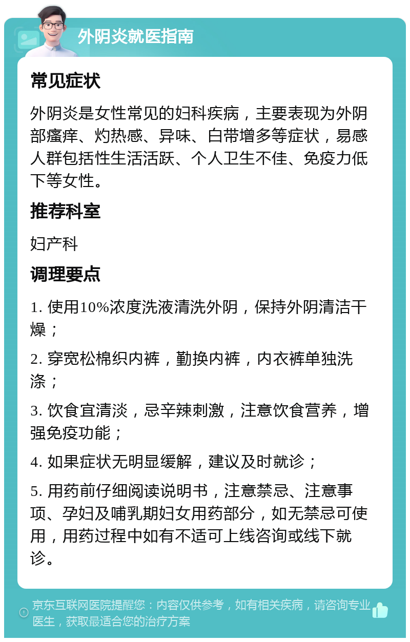 外阴炎就医指南 常见症状 外阴炎是女性常见的妇科疾病，主要表现为外阴部瘙痒、灼热感、异味、白带增多等症状，易感人群包括性生活活跃、个人卫生不佳、免疫力低下等女性。 推荐科室 妇产科 调理要点 1. 使用10%浓度洗液清洗外阴，保持外阴清洁干燥； 2. 穿宽松棉织内裤，勤换内裤，内衣裤单独洗涤； 3. 饮食宜清淡，忌辛辣刺激，注意饮食营养，增强免疫功能； 4. 如果症状无明显缓解，建议及时就诊； 5. 用药前仔细阅读说明书，注意禁忌、注意事项、孕妇及哺乳期妇女用药部分，如无禁忌可使用，用药过程中如有不适可上线咨询或线下就诊。